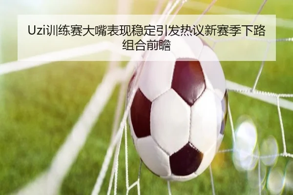 Uzi训练赛大嘴表现稳定引发热议新赛季下路组合前瞻（KAIYUANSPORTS）